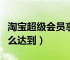 淘寶超級會員享受什么待遇（淘寶超級會員怎么達(dá)到）