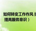 如何轉(zhuǎn)變工作作風(fēng) 提高服務(wù)意識的方法（如何轉(zhuǎn)變工作作風(fēng) 提高服務(wù)意識）