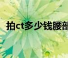 拍ct多少錢腰部能拍清楚嗎（拍CT多少錢）