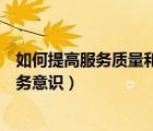 如何提高服務(wù)質(zhì)量和服務(wù)意識心得（如何提高服務(wù)質(zhì)量和服務(wù)意識）