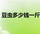 豆蟲多少錢一斤哪里收購（豆蟲多少錢一斤）