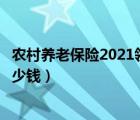 農(nóng)村養(yǎng)老保險(xiǎn)2021領(lǐng)多少錢（農(nóng)村養(yǎng)老保險(xiǎn)新政策每月領(lǐng)多少錢）