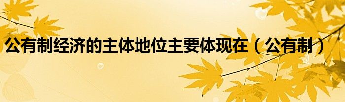 公有制經(jīng)濟的主體地位主要體現(xiàn)在（公有制）