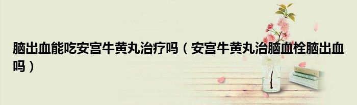 腦出血能吃安宮牛黃丸治療嗎（安宮牛黃丸治腦血栓腦出血嗎）