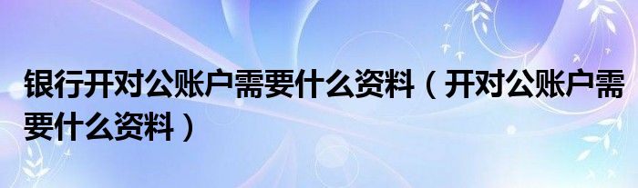 銀行開對公賬戶需要什么資料（開對公賬戶需要什么資料）