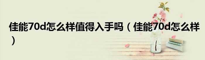 佳能70d怎么樣值得入手嗎（佳能70d怎么樣）