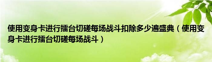 使用變身卡進(jìn)行擂臺(tái)切磋每場(chǎng)戰(zhàn)斗扣除多少遍盛典（使用變身卡進(jìn)行擂臺(tái)切磋每場(chǎng)戰(zhàn)斗）