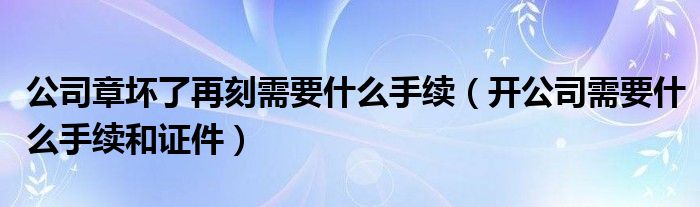 公司章壞了再刻需要什么手續(xù)（開(kāi)公司需要什么手續(xù)和證件）