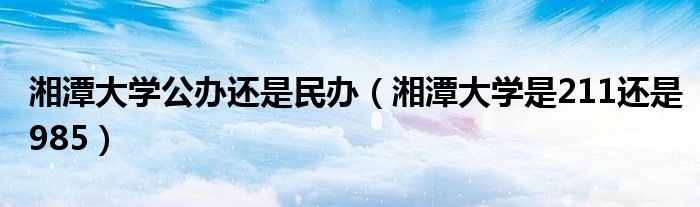 湘潭大學公辦還是民辦（湘潭大學是211還是985）