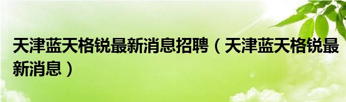天津藍(lán)天格銳最新消息招聘（天津藍(lán)天格銳最新消息）