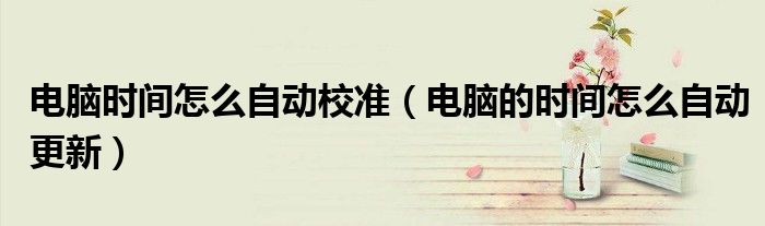 電腦時(shí)間怎么自動(dòng)校準(zhǔn)（電腦的時(shí)間怎么自動(dòng)更新）