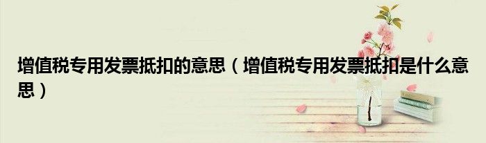 增值稅專用發(fā)票抵扣的意思（增值稅專用發(fā)票抵扣是什么意思）