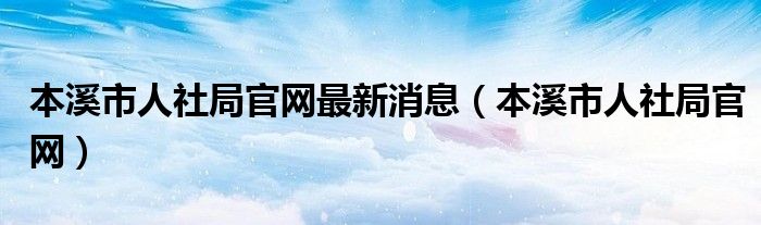 本溪市人社局官網(wǎng)最新消息（本溪市人社局官網(wǎng)）