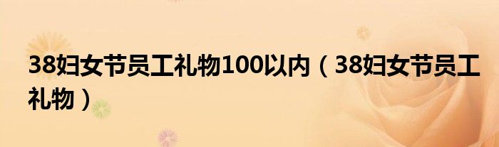 38婦女節(jié)員工禮物100以內(nèi)（38婦女節(jié)員工禮物）