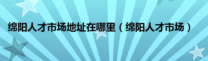 綿陽人才市場地址在哪里（綿陽人才市場）