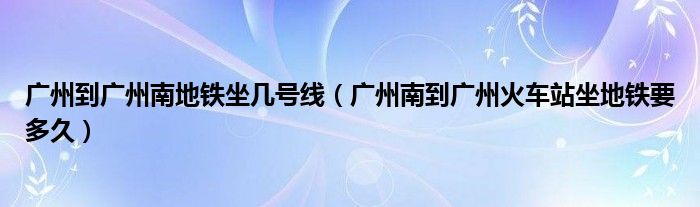 廣州到廣州南地鐵坐幾號線（廣州南到廣州火車站坐地鐵要多久）