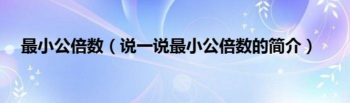 最小公倍數(shù)（說一說最小公倍數(shù)的簡介）