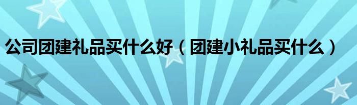 公司團(tuán)建禮品買(mǎi)什么好（團(tuán)建小禮品買(mǎi)什么）