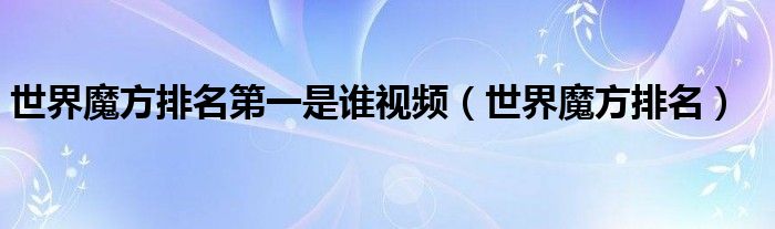 世界魔方排名第一是誰(shuí)視頻（世界魔方排名）