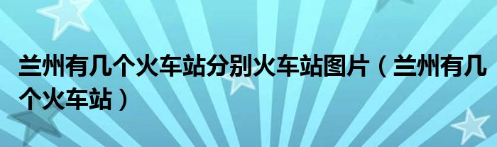 蘭州有幾個(gè)火車站分別火車站圖片（蘭州有幾個(gè)火車站）