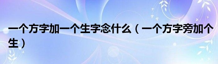 一個(gè)方字加一個(gè)生字念什么（一個(gè)方字旁加個(gè)生）