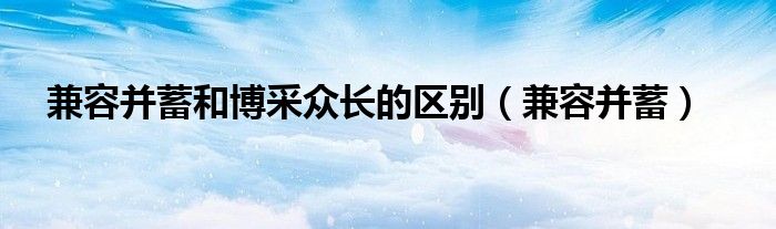 兼容并蓄和博采眾長的區(qū)別（兼容并蓄）