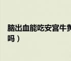 腦出血能吃安宮牛黃丸治療嗎（安宮牛黃丸治腦血栓腦出血嗎）