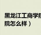 黑龍江工商學(xué)院怎么樣好不好（黑龍江工商學(xué)院怎么樣）