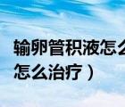 輸卵管積液怎么治療最好的方法（輸卵管積液怎么治療）