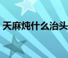 天麻燉什么治頭痛最好（天麻燉什么治頭暈）