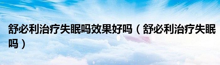 舒必利治療失眠嗎效果好嗎（舒必利治療失眠嗎）
