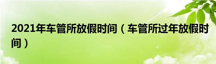 2021年車管所放假時間（車管所過年放假時間）