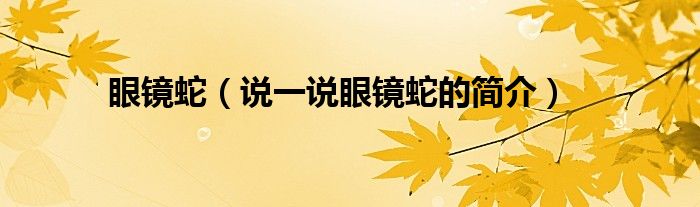 眼鏡蛇（說一說眼鏡蛇的簡(jiǎn)介）