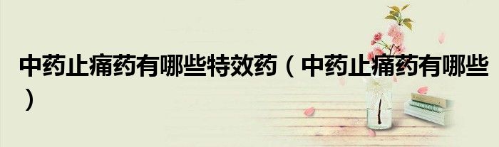 中藥止痛藥有哪些特效藥（中藥止痛藥有哪些）