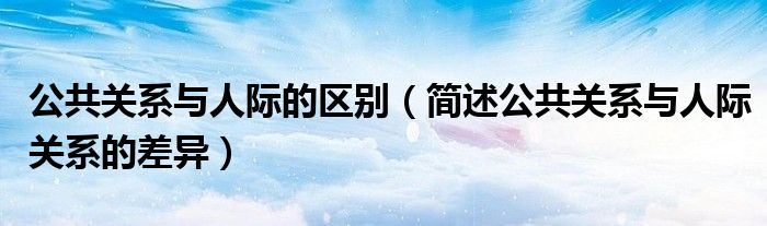 公共關(guān)系與人際的區(qū)別（簡(jiǎn)述公共關(guān)系與人際關(guān)系的差異）