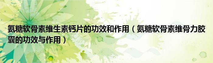 氨糖軟骨素維生素鈣片的功效和作用（氨糖軟骨素維骨力膠囊的功效與作用）