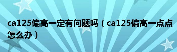 ca125偏高一定有問(wèn)題嗎（ca125偏高一點(diǎn)點(diǎn)怎么辦）
