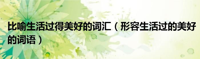 比喻生活過得美好的詞匯（形容生活過的美好的詞語）