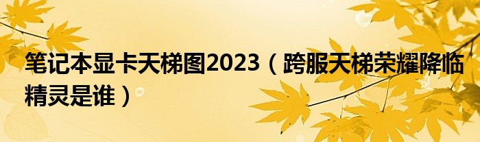 筆記本顯卡天梯圖2023（跨服天梯榮耀降臨精靈是誰(shuí)）