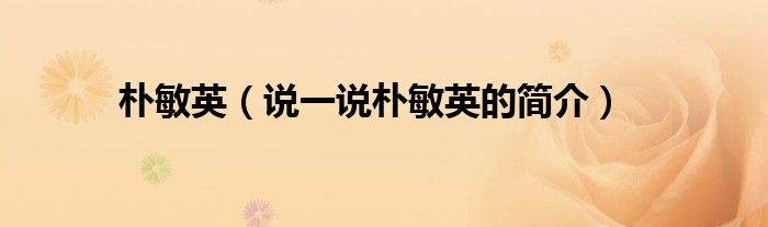 樸敏英（說一說樸敏英的簡介）