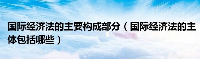 國際經(jīng)濟(jì)法的主要構(gòu)成部分（國際經(jīng)濟(jì)法的主體包括哪些）