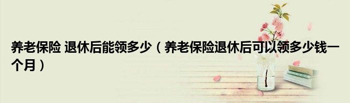 養(yǎng)老保險(xiǎn) 退休后能領(lǐng)多少（養(yǎng)老保險(xiǎn)退休后可以領(lǐng)多少錢一個(gè)月）