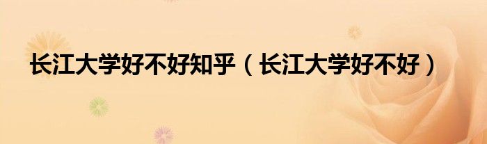 長江大學(xué)好不好知乎（長江大學(xué)好不好）