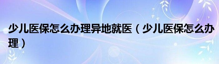 少兒醫(yī)保怎么辦理異地就醫(yī)（少兒醫(yī)保怎么辦理）