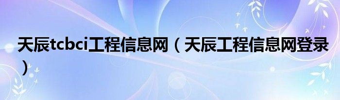 天辰tcbci工程信息網(wǎng)（天辰工程信息網(wǎng)登錄）