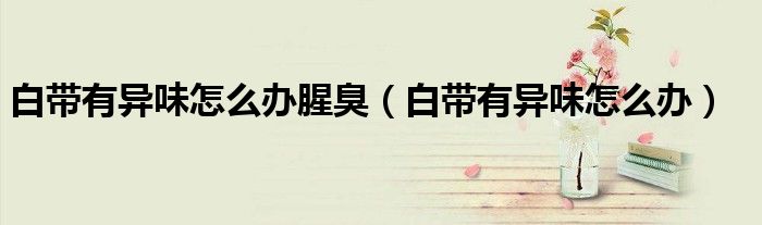 白帶有異味怎么辦腥臭（白帶有異味怎么辦）