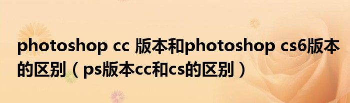 photoshop cc 版本和photoshop cs6版本的區(qū)別（ps版本cc和cs的區(qū)別）