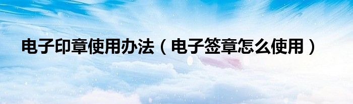 電子印章使用辦法（電子簽章怎么使用）