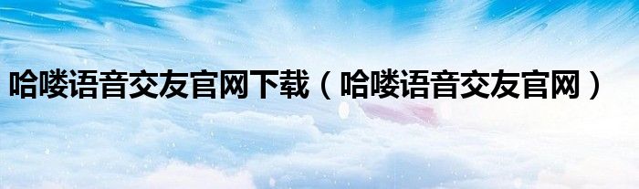 哈嘍語(yǔ)音交友官網(wǎng)下載（哈嘍語(yǔ)音交友官網(wǎng)）