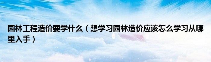 園林工程造價(jià)要學(xué)什么（想學(xué)習(xí)園林造價(jià)應(yīng)該怎么學(xué)習(xí)從哪里入手）